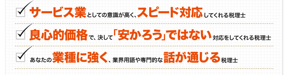 サービス業としての意識が高く、スピード対応してくれる税理士。良心的価格で、決して「安かろう」ではない対応をしてくれる税理士。あなたの業種に強く、業界用語や専門的な話が通じる税理士