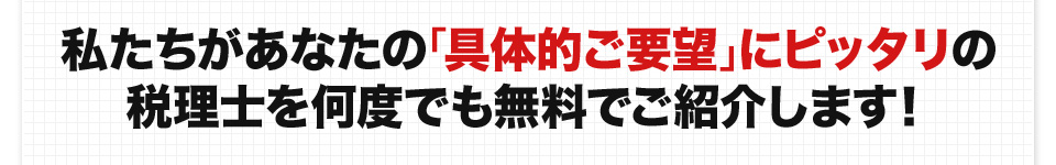 私たちがあなたの「具体的ご要望」にピッタリの税理士を何度でも無料でご紹介します！