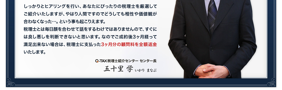 しっかりとヒアリングを行い、あなたにぴったりの税理士を厳選してご紹介いたしますが、やはり人間ですのでどうしても相性や価値観が合わなくなった…。という事も起こりえます。税理士とは毎日顔を合わせて話をするわけではありませんので、すぐには良し悪しを判断できないと思います。なのでご成約後3ヶ月経って満足出来ない場合は、税理士に支払った3ヶ月分の顧問料を全額返金いたします。