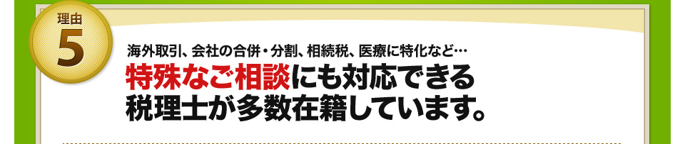 理由5 海外取引、会社の合併・分割、相続税、医療に特化など… 特殊なご相談にも対応できる税理士が多数在籍しています。