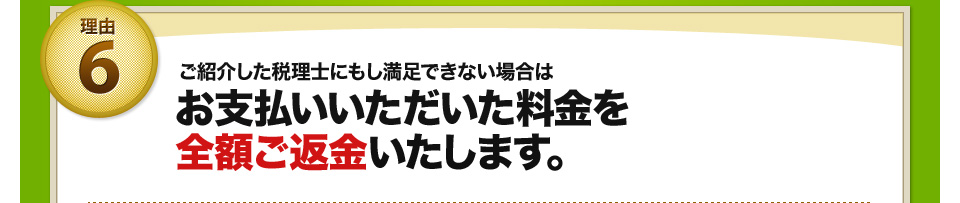 理由6 ご紹介した税理士にもし満足できない場合はお支払いいただいた料金を全額ご返金いたします。